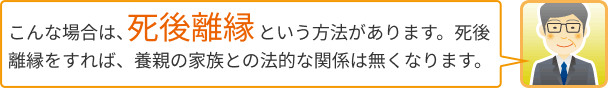 こんな場合は、死後離縁という方法があります。死後離縁をすれば、養親の家族との法的な関係は無くなります。